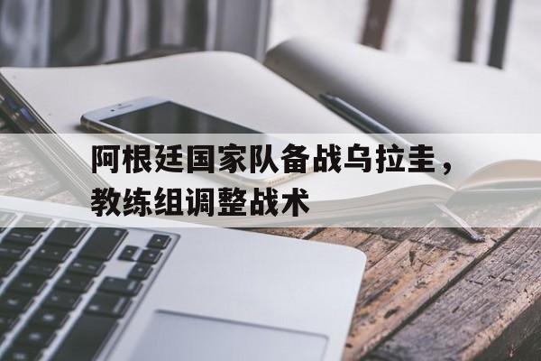C7游戏平台-阿根廷国家队备战乌拉圭，教练组调整战术的简单介绍