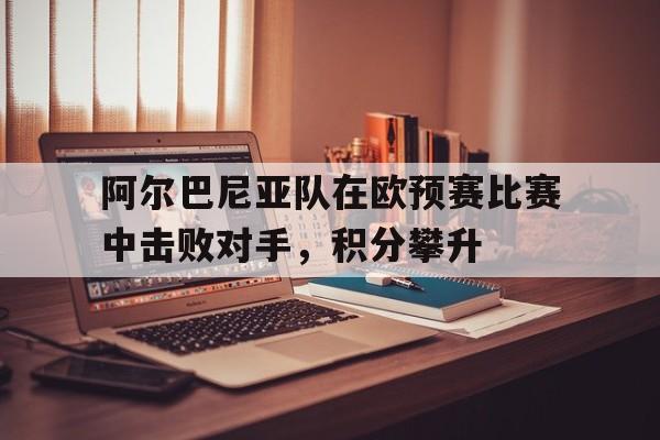 C7游戏平台-包含阿尔巴尼亚队在欧预赛比赛中击败对手，积分攀升的词条