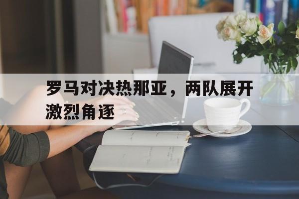 网页版入口-罗马对决热那亚，两队展开激烈角逐的简单介绍