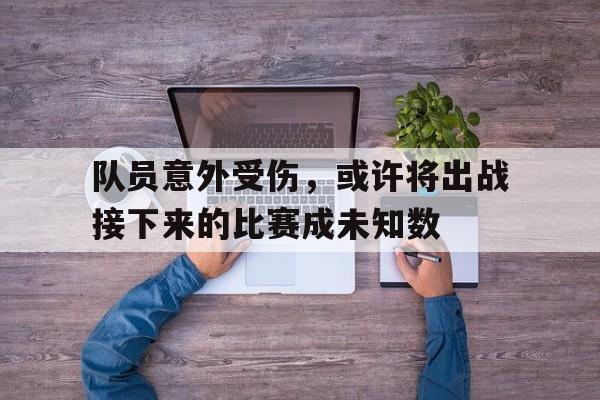 电子游戏-队员意外受伤，或许将出战接下来的比赛成未知数(队员受伤后 下列人员谁可以不经过裁判允许进入场内)