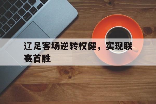 辽足客场逆转权健,实现联赛首胜(辽足比赛) 辽足客场逆转权健,实现联赛首胜(辽足比赛)